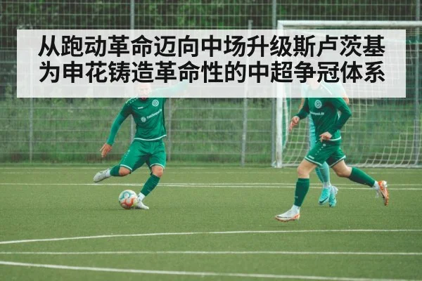 从跑动革命迈向中场升级斯卢茨基为申花铸造革命性的中超争冠体系